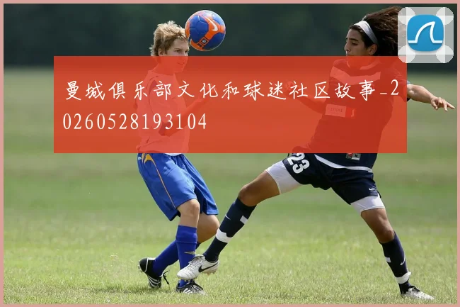 曼城俱乐部文化和球迷社区故事_20260528193104