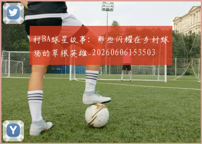 村BA球星故事：那些闪耀在乡村球场的草根英雄_20260606153503