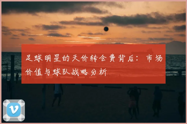 足球明星的天价转会费背后：市场价值与球队战略分析