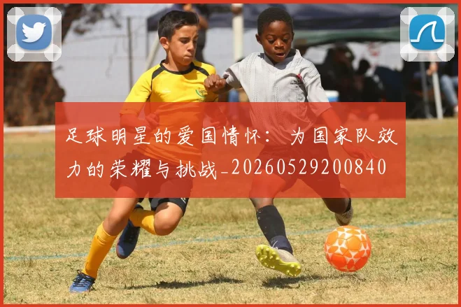 足球明星的爱国情怀:为国家队效力的荣耀与挑战_20260529200840