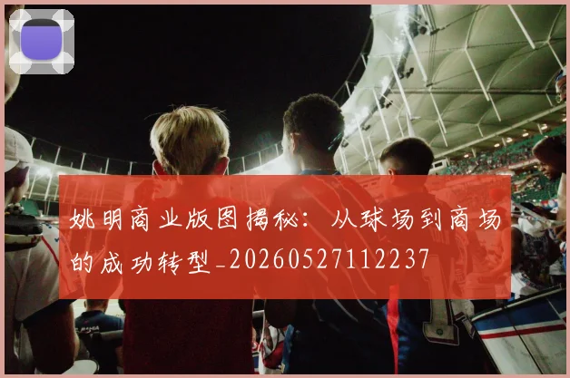 姚明商业版图揭秘：从球场到商场的成功转型_20260527112237